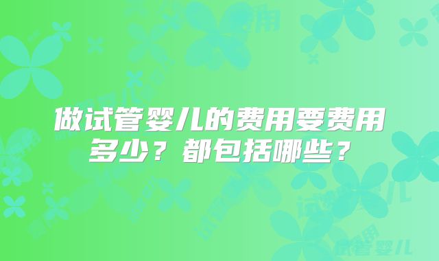 做试管婴儿的费用要费用多少？都包括哪些？