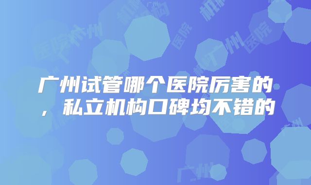 广州试管哪个医院厉害的，私立机构口碑均不错的