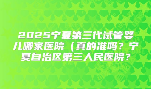 2025宁夏第三代试管婴儿哪家医院(真的准吗?宁夏自治区第三人民医院?