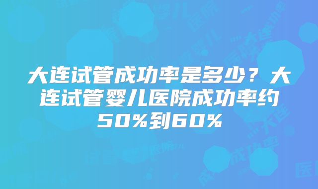 大连试管成功率是多少？大连试管婴儿医院成功率约50%到60%