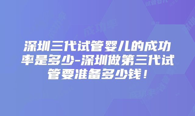 深圳三代试管婴儿的成功率是多少-深圳做第三代试管要准备多少钱！