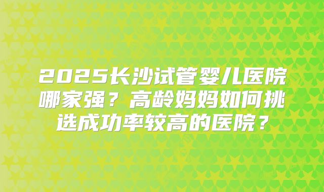 2025长沙试管婴儿医院哪家强？高龄妈妈如何挑选成功率较高的医院？