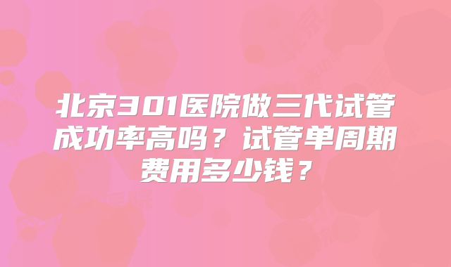 北京301医院做三代试管成功率高吗？试管单周期费用多少钱？