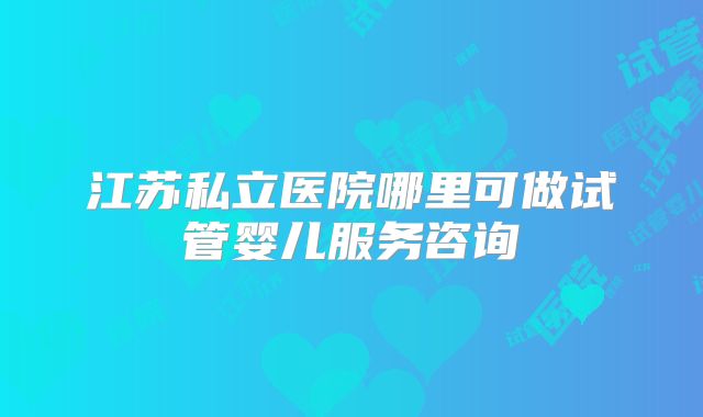 江苏私立医院哪里可做试管婴儿服务咨询