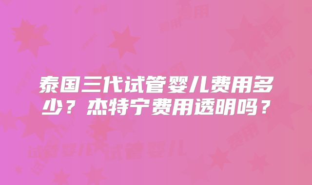 泰国三代试管婴儿费用多少？杰特宁费用透明吗？