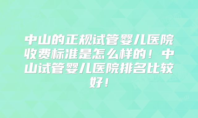中山的正规试管婴儿医院收费标准是怎么样的！中山试管婴儿医院排名比较好！