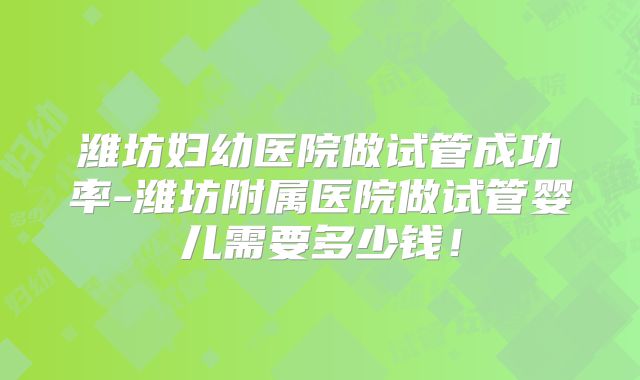 潍坊妇幼医院做试管成功率-潍坊附属医院做试管婴儿需要多少钱!