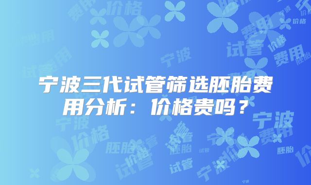 宁波三代试管筛选胚胎费用分析：价格贵吗？