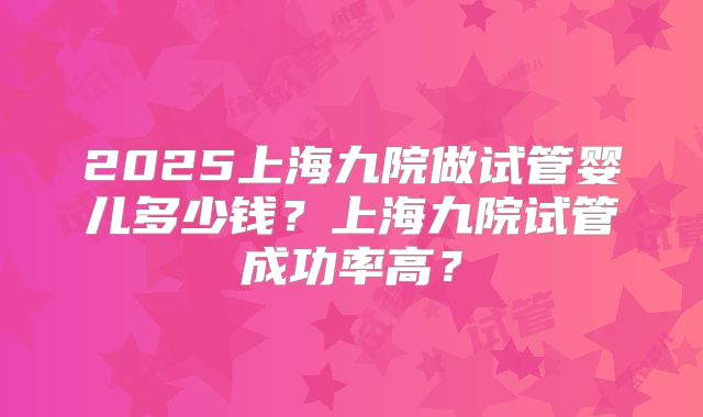 2025上海九院做试管婴儿多少钱?上海九院试管成功率高?