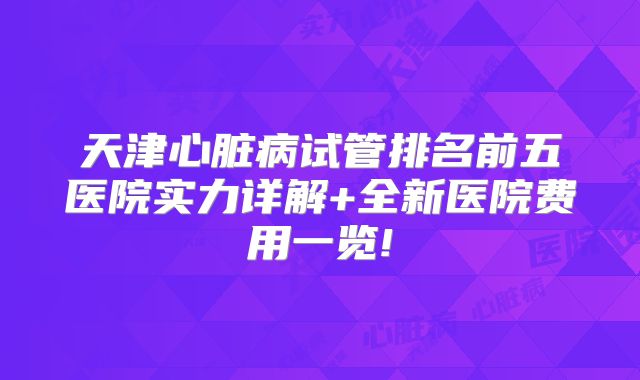 天津心脏病试管排名前五医院实力详解+全新医院费用一览!