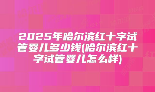 2025年哈尔滨红十字试管婴儿多少钱(哈尔滨红十字试管婴儿怎么样)