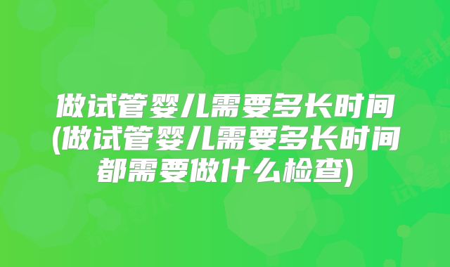 做试管婴儿需要多长时间(做试管婴儿需要多长时间都需要做什么检查)