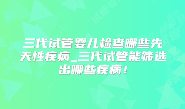 三代试管婴儿检查哪些先天性疾病_三代试管能筛选出哪些疾病！