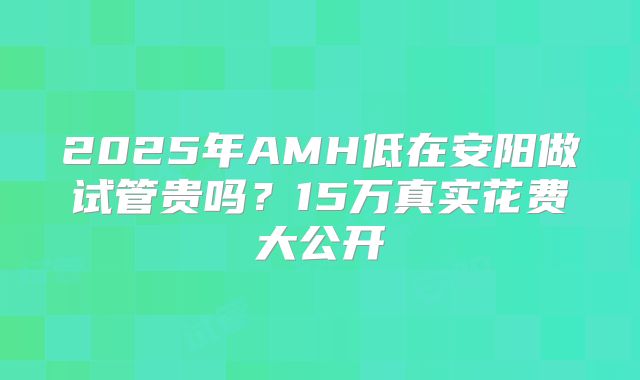 2025年AMH低在安阳做试管贵吗?15万真实花费大公开