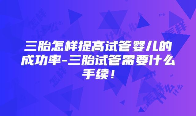 三胎怎样提高试管婴儿的成功率-三胎试管需要什么手续！
