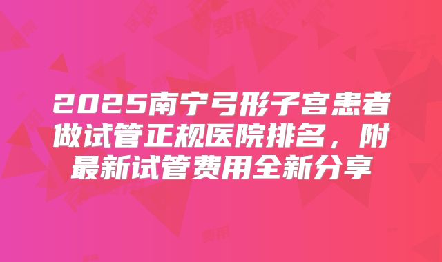 2025南宁弓形子宫患者做试管正规医院排名，附最新试管费用全新分享