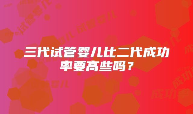 三代试管婴儿比二代成功率要高些吗？