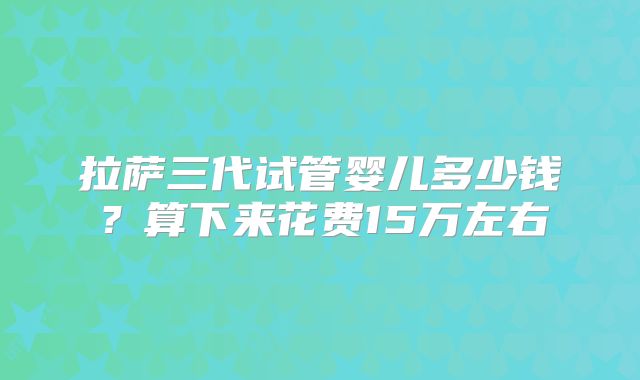 拉萨三代试管婴儿多少钱?算下来花费15万左右