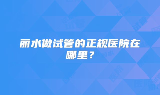 丽水做试管的正规医院在哪里？
