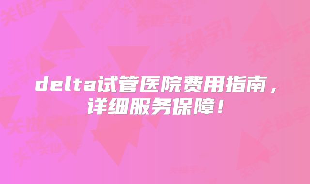 delta试管医院费用指南，详细服务保障！