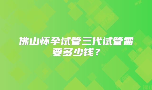 佛山怀孕试管三代试管需要多少钱?