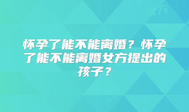 怀孕了能不能离婚？怀孕了能不能离婚女方提出的孩子？