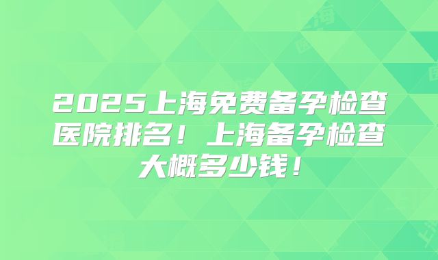 2025上海免费备孕检查医院排名!上海备孕检查大概多少钱!