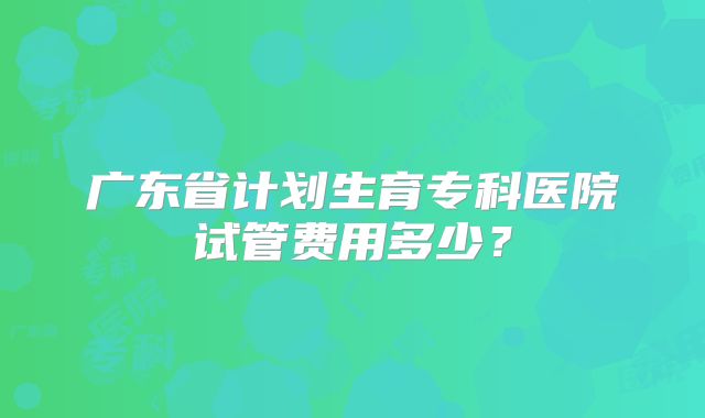 广东省计划生育专科医院试管费用多少?