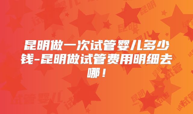 昆明做一次试管婴儿多少钱-昆明做试管费用明细去哪！