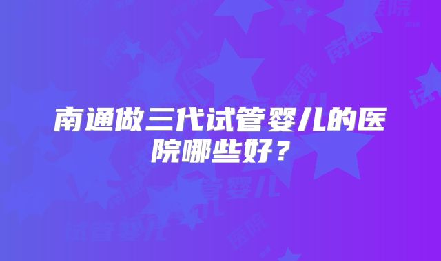 南通做三代试管婴儿的医院哪些好？