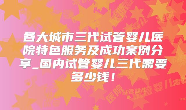 各大城市三代试管婴儿医院特色服务及成功案例分享_国内试管婴儿三代需要多少钱！