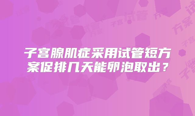 子宫腺肌症采用试管短方案促排几天能卵泡取出？
