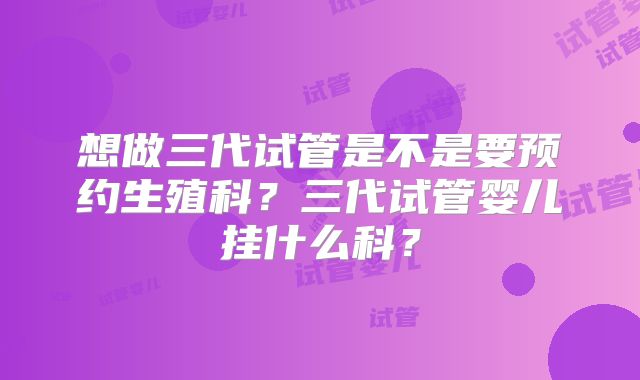 想做三代试管是不是要预约生殖科?三代试管婴儿挂什么科?