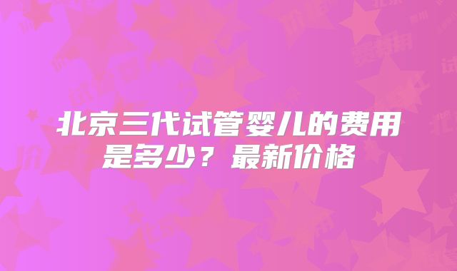 北京三代试管婴儿的费用是多少?最新价格