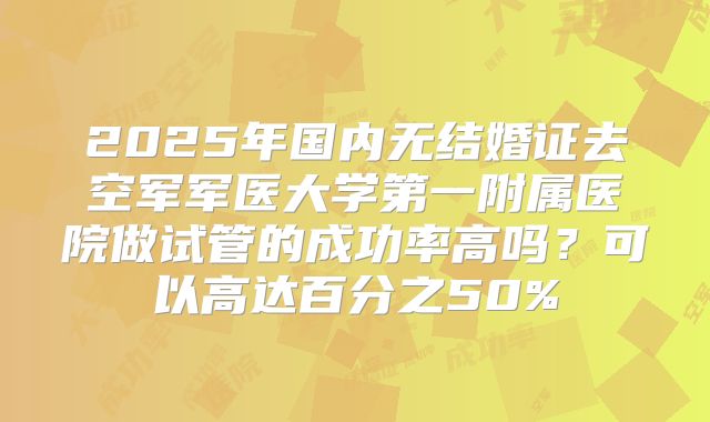 2025年国内无结婚证去空军军医大学第一附属医院做试管的成功率高吗？可以高达百分之50%