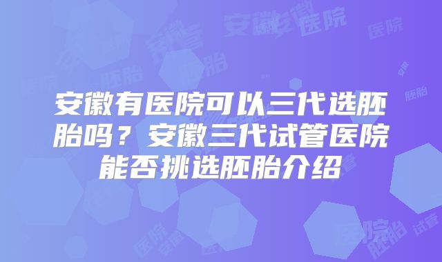 安徽有医院可以三代选胚胎吗？安徽三代试管医院能否挑选胚胎介绍
