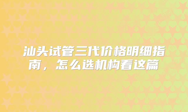 汕头试管三代价格明细指南，怎么选机构看这篇
