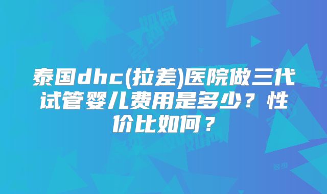 泰国dhc(拉差)医院做三代试管婴儿费用是多少？性价比如何？