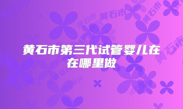 黄石市第三代试管婴儿在在哪里做