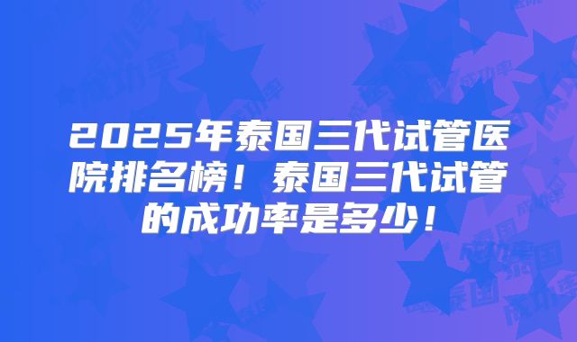 2025年泰国三代试管医院排名榜！泰国三代试管的成功率是多少！