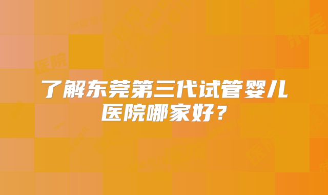了解东莞第三代试管婴儿医院哪家好?