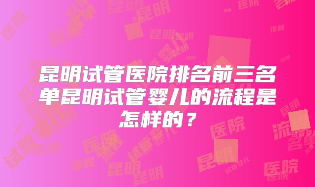 昆明试管医院排名前三名单昆明试管婴儿的流程是怎样的？