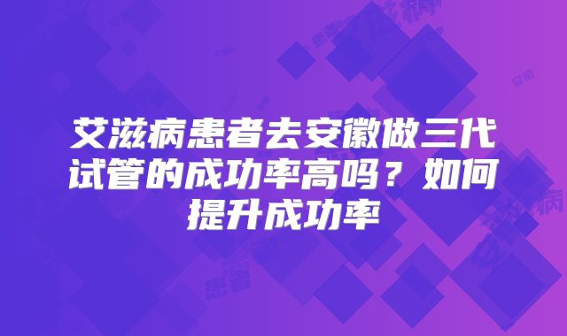 艾滋病患者去安徽做三代试管的成功率高吗？如何提升成功率