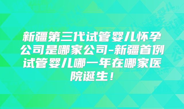 新疆第三代试管婴儿怀孕公司是哪家公司-新疆首例试管婴儿哪一年在哪家医院诞生!