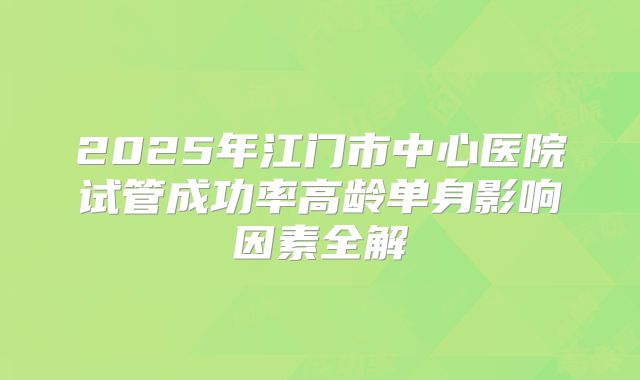 2025年江门市中心医院试管成功率高龄单身影响因素全解