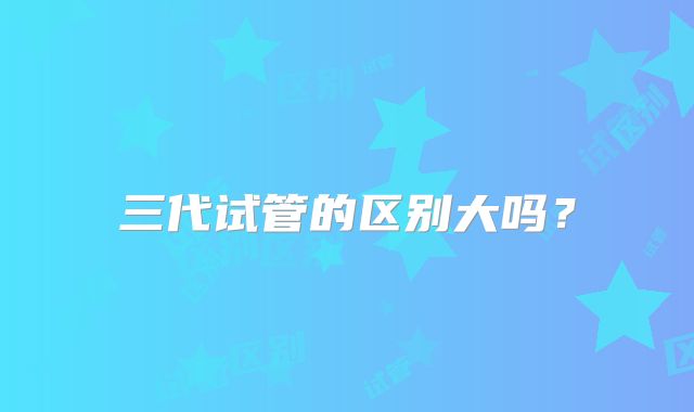 三代试管的区别大吗?