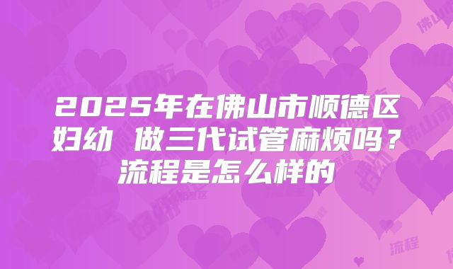 2025年在佛山市顺德区妇幼 做三代试管麻烦吗？流程是怎么样的