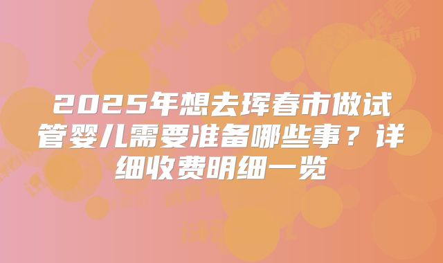 2025年想去珲春市做试管婴儿需要准备哪些事?详细收费明细一览