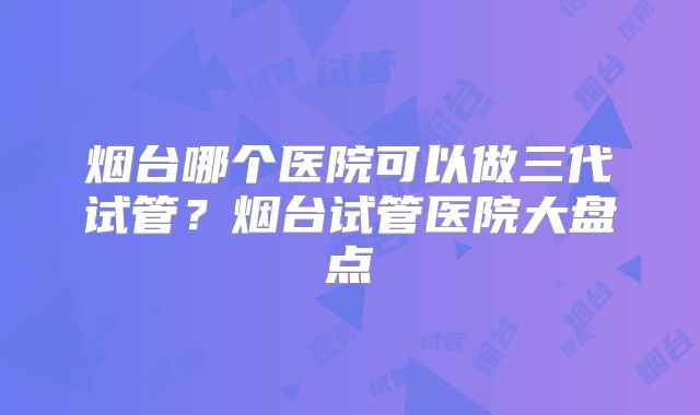 烟台哪个医院可以做三代试管？烟台试管医院大盘点