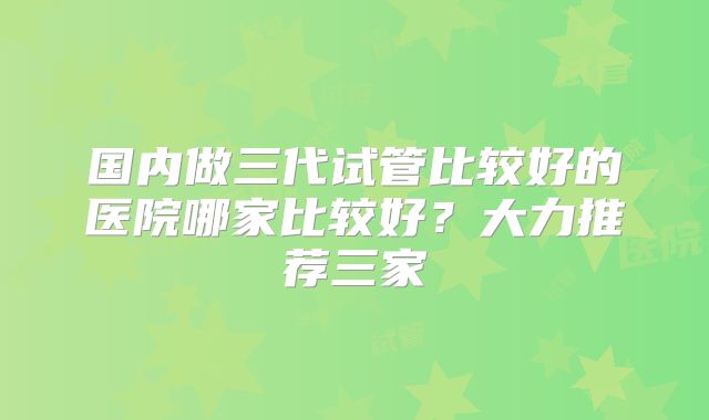 国内做三代试管比较好的医院哪家比较好?大力推荐三家